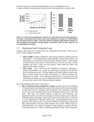 LESSONS AND CHALLENGES FROM MINING RETAIL E-COMMERCE DATA
To appear in Machine Learning Journal, Special Issue on Data Mining Lessons Learned, 2004
0
500
1000
1500
2000
1 2 3 4 5 >5
Number of purchases
Customer
Average
Spending
Multi-channel
Web-channel only
0
100
200
300
400
Multi-
channel
Web-
channel
only
CustomerAverageSpending
Figure 1: Average yearly spending per customer for multi-channel and web-only purchasers
by number of purchases (left), and average yearly spending per customer for multi-channel
and web-only purchasers (right). Web-only customers dominate multi-channel customers in
their spending in all segments showing number of purchases (left), yet they spend less on
average (Simpson’s Paradox).
2.5 Deployment and Closing the Loop
Insight is only useful if it is shared across the organization and utilized. There are two
ways to utilize insights and models:
1. Share insights. Insights obtained by data mining should be shared across the
organization. Our initial products required people to install client software. In
later releases we converted to a browser-based “Analysis Center,” where reports
and data mining results can be viewed and shared. Users do not need to install
anything, just enter a URL into the browser, which made the reports and
analyses much more accessible.
2. Take action. Score visitors by their likelihood of response, implement a
product recommender (e.g., based on associations), and improve the interface
on the site based on events. All these things can be done if people see the value.
Many of these things are not done often because it is hard to automate the
deployment of results. Our experience showed that it is useful to have the
architecture providing easy ways to implement product recommendations based
on associations and to score customers based on models.
One of the challenges that we see in this area is:
• Have transformed data available for scoring. Scoring customers on something
of interest implies that information needs to be collected at the touch point (point
of interaction with the customer), data transferred to the warehouse, customers
scored, and scores transferred back to the operational touch points to close the
loop. This cycle with off-line analysis is good for coarse decisions, and
developed models are useful for some types of real time choices such as showing
different products and images when users return to the website later on. However
it is not appropriate for dynamic actions (e.g., recommendation based on the
purchase a few minutes ago). Conversely, building a model requires significant
data transformations and only simple models can be built without access to
transformed data. It is usually too expensive and complex to transform the data
at the operational side. Is there a middle ground that is useful? Some companies,
Page 9 of 30
 