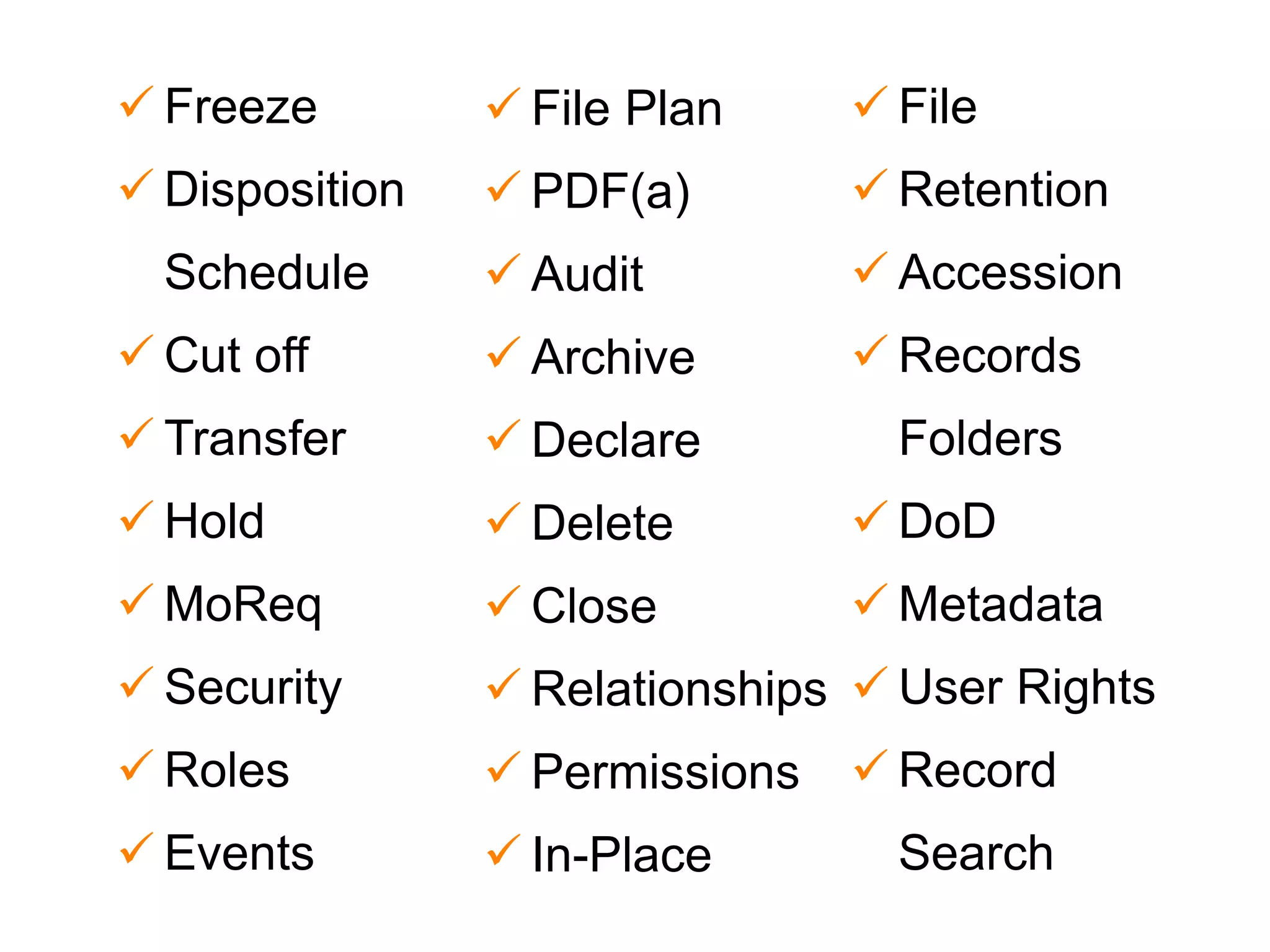  Freeze 
 Disposition 
Schedule 
 Cut off 
 Transfer 
 Hold 
 MoReq 
 Security 
 Roles 
 Events 
 File Plan 
 PDF(a) 
 Audit 
 Archive 
 Declare 
 Delete 
 Close 
 Relationships 
 Permissions 
 In-Place 
 File 
 Retention 
 Accession 
 Records 
Folders 
 DoD 
 Metadata 
 User Rights 
 Record 
Search 
 