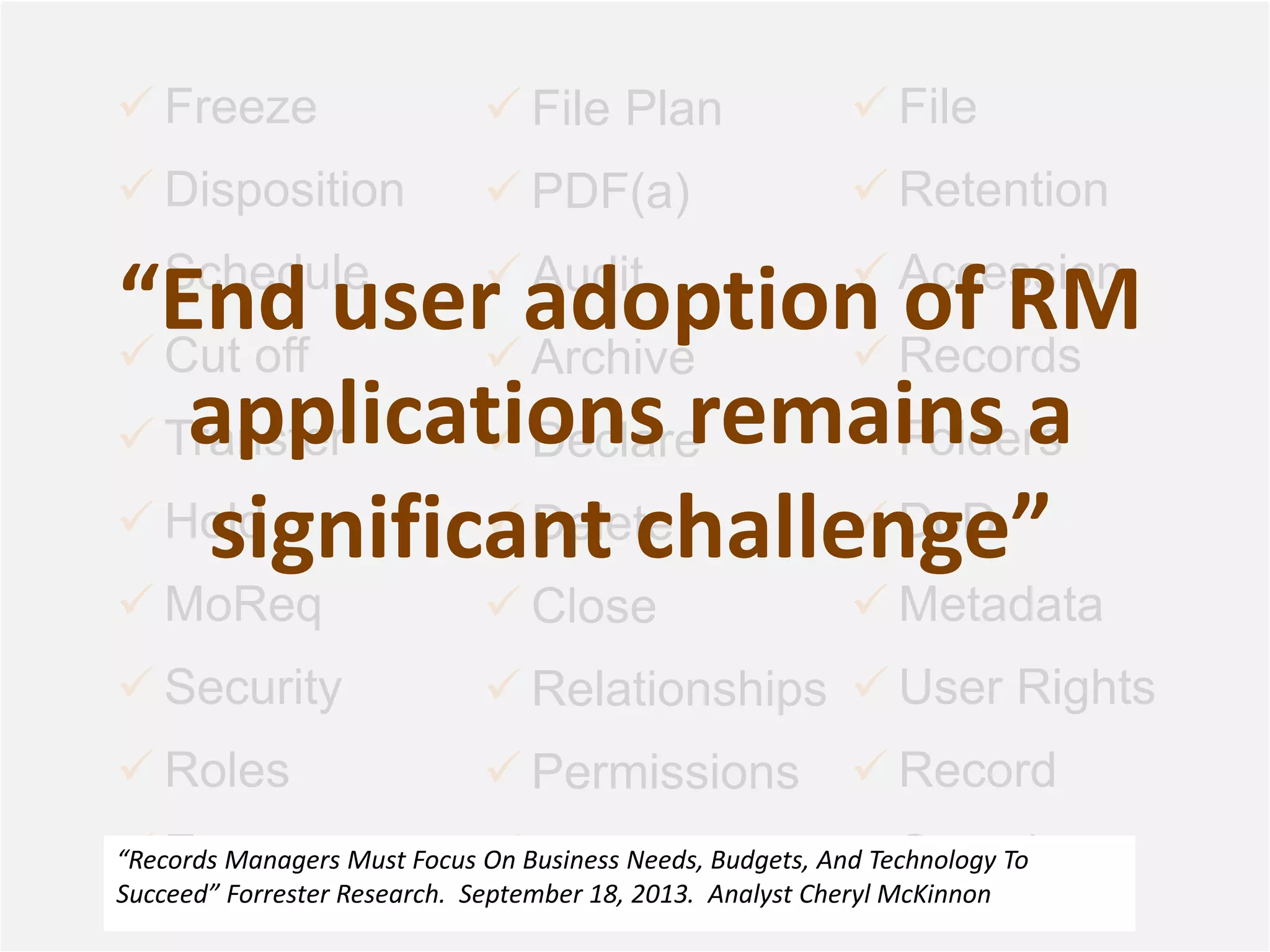  Freeze 
 Disposition 
Schedule 
“End user adoption of RM 
applications remains a 
significant challenge” 
 Cut off 
 Transfer 
 Hold 
 MoReq 
 Security 
 Roles 
 Events 
 File Plan 
 PDF(a) 
 Audit 
 Archive 
 Declare 
 Delete 
 Close 
 Relationships 
 Permissions 
 In-Place 
 File 
 Retention 
 Accession 
 Records 
Folders 
 DoD 
 Metadata 
 User Rights 
 Record 
Search 
“Records Managers Must Focus On Business Needs, Budgets, And Technology To 
Succeed” Forrester Research. September 18, 2013. Analyst Cheryl McKinnon 
 