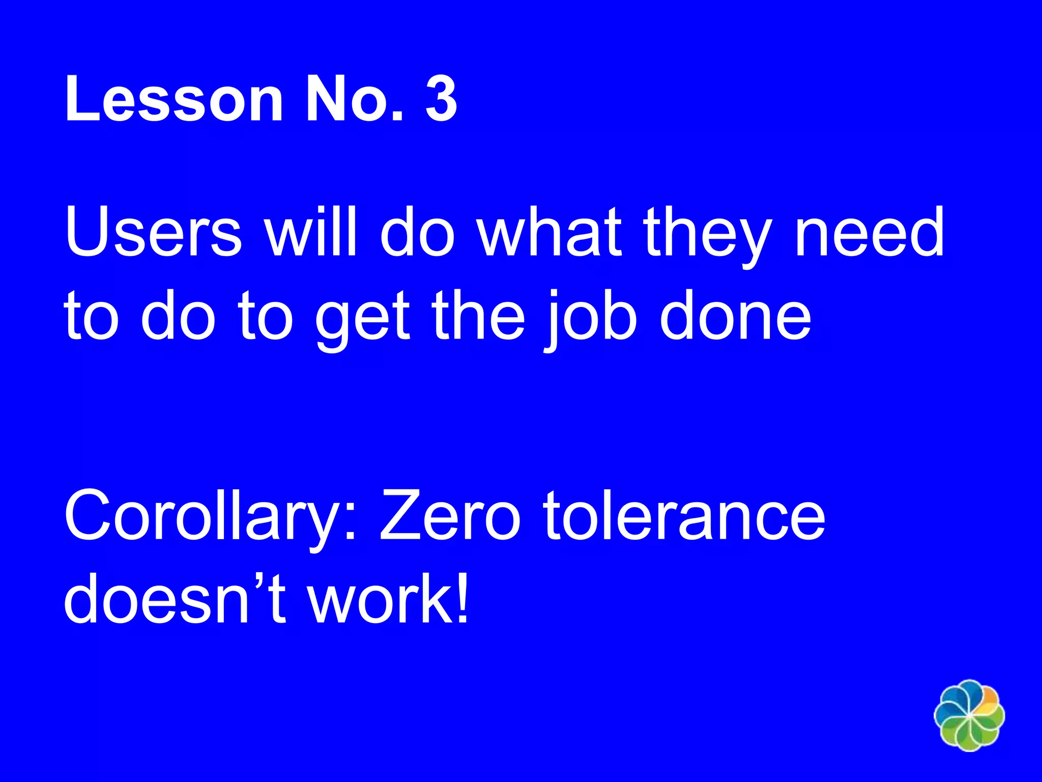 Lesson No. 3 
Users will do what they need 
to do to get the job done 
Corollary: Zero tolerance 
doesn’t work! 
 