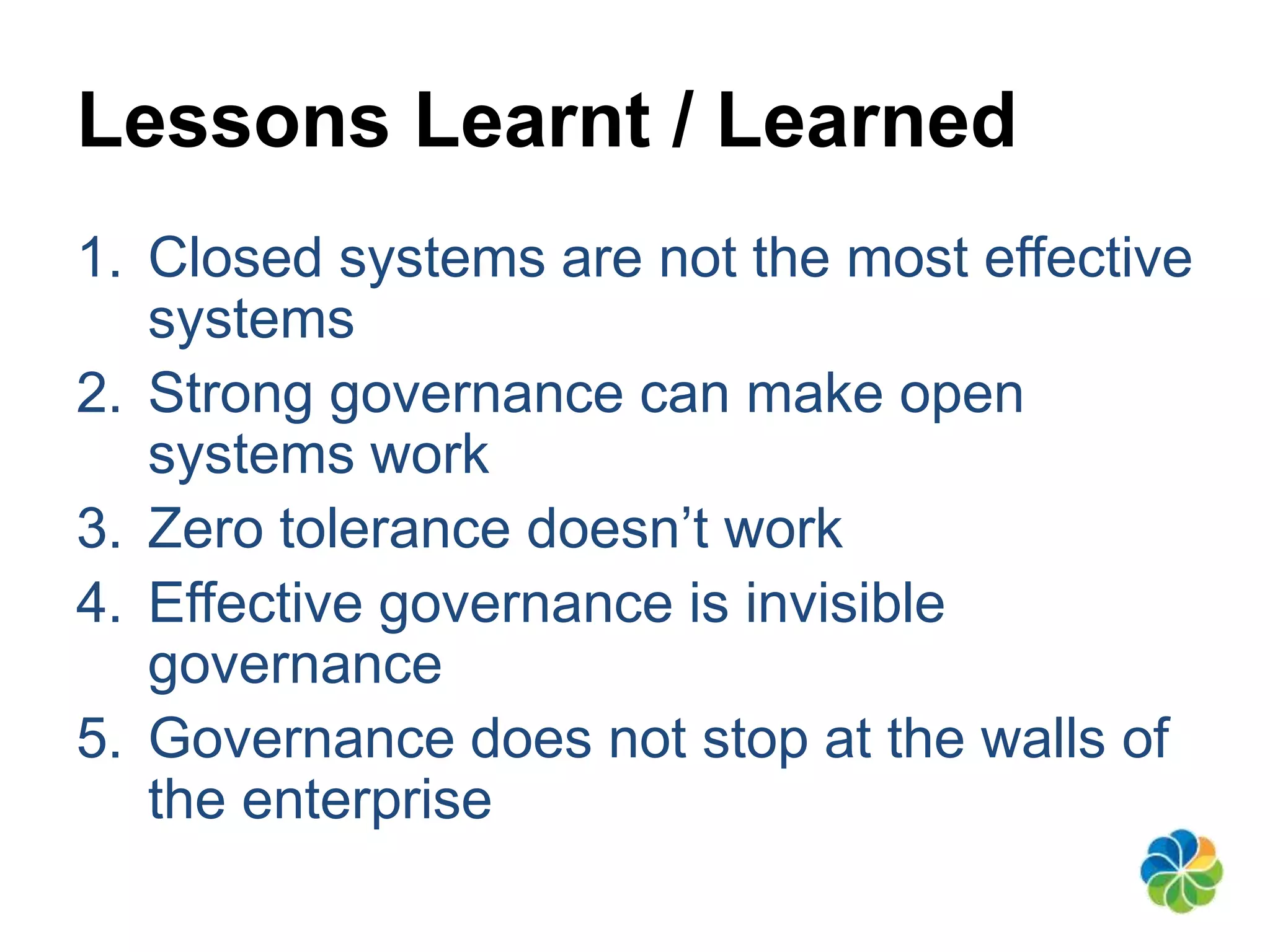 Lessons Learnt / Learned 
1. Closed systems are not the most effective 
systems 
2. Strong governance can make open 
systems work 
3. Zero tolerance doesn’t work 
4. Effective governance is invisible 
governance 
5. Governance does not stop at the walls of 
the enterprise 
 