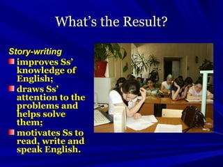 What’s the Result?What’s the Result?
Story-writingStory-writing
improves Ss’improves Ss’
knowledge ofknowledge of
English;English;
draws Ss’draws Ss’
attention to theattention to the
problems andproblems and
helps solvehelps solve
them;them;
motivates Ss tomotivates Ss to
read, write andread, write and
speak English.speak English.
 