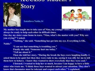 ACCESS student’sACCESS student’s
StoryStory
My mother has taught me to take care of Nina, my younger sister, and that we should
always be ready to help each other in difficult times.
One day my sister came home in tears. “Nina, what’s the matter with you? Why are
you crying?” I asked.
“Nothing,” she said. “Something has got into my eye. Everything is OK,
Naida.”
“I can see that something is troubling you.”
Finally she said, “Someone hurt me today.”
“Tell me about it.”
Then she told her story. “During the break the boys were laughing loudly. I
asked them to be quiet but then they were rude to me, saying it was silly for me to tell
them how to behave. I know they wanted to show everybody that they were cool.”
I listened. I wanted to help her so much, because I am happy to have a little
sister who trusts me. “I think those boys wanted to attract your attention. They don’t
know that classmates must be tolerant and respect each other,” I explained.
Ismailova Naida,14
 