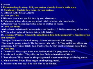 Exercises
I. Understanding the story. Tell your partner what the lesson is in the story.
II. Vocabulary. Explain these words to your partner.
A. Difficult B. the break C. trusts
III. Now you Talk
1. Discuss a time when you felt hurt by your classmates.
2. Talk about a time when you saw school children being rude to each other.
3. Describe your relationship with a sister or brother or cousin.
IV. Now you Write
•Write about a relationship between sisters or brothers. 2. Write a summary of this story.
3. Write a description of the two sisters. Add details.
IV. Grammar Practice. Change the adjectives in bold to the comparative. Practice saying
both sentences
Example: He was careful with money. He was more careful with money.
•Nina was the young sister. 2. The boys were rude to her. 3. They said it was silly to say
something. 4. My sister thinks I am trustworthy. 5. They must be tolerant toward her.
IV. Role Play
1. Two sisters: They argue about who decides which TV program to watch.
2. Naida and mother: They discuss how Naida should treat Nina.
3. Two sisters: They meet on the playground where some boys are being mean.
4. Nina and two boys: They argue on the playground.
5. Teacher and one boy: She tells him to be kinder.
 