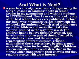 And What is Next?And What is Next?
A year has already passed since I began using theA year has already passed since I began using the
book “Lessons in Kindness” both in seniorbook “Lessons in Kindness” both in senior
Grades in my gymnasium and with the studentsGrades in my gymnasium and with the students
in ACCESS school. Now I can say this book is onein ACCESS school. Now I can say this book is one
of the best school books ever published. Beforeof the best school books ever published. Before
this book was introduced we dealt only with thethis book was introduced we dealt only with the
textbooks the authors of which tried to influencetextbooks the authors of which tried to influence
upon the children and make them take theupon the children and make them take the
material studied in the way they saw it. Thematerial studied in the way they saw it. The
children had to believe them for granted. Butchildren had to believe them for granted. But
here is quite another pair of shoes. Created byhere is quite another pair of shoes. Created by
the students of one and the same age,the students of one and the same age,
representing different cultures, religion,representing different cultures, religion,
nationalities these stories have become a goodnationalities these stories have become a good
motivating factor for learning English. Childrenmotivating factor for learning English. Children
are curious about the events described in theare curious about the events described in the
stories which happened to their coevals and theystories which happened to their coevals and they
read the stories with great interest.read the stories with great interest.
 