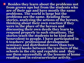 Besides they learn about the problems notBesides they learn about the problems not
from grown ups but from the students whofrom grown ups but from the students who
are of their age and have mostly the sameare of their age and have mostly the same
problems. The world is large but theproblems. The world is large but the
problems are the same. Reading theseproblems are the same. Reading these
stories, analyzing the actions of the heroes,stories, analyzing the actions of the heroes,
thinking about their own reaction if theythinking about their own reaction if they
were in the place of the heroes andwere in the place of the heroes and
discussing their own deeds they learn todiscussing their own deeds they learn to
respond properly to such situations. Therespond properly to such situations. The
stories teach the students to be kind andstories teach the students to be kind and
benevolent to people. I have participated inbenevolent to people. I have participated in
6 teachers’ professional development6 teachers’ professional development
seminars and distributed more than twoseminars and distributed more than two
hundred books between the teachers of thehundred books between the teachers of the
schools in the city and republic and theyschools in the city and republic and they
use them successfully at the lessons of homeuse them successfully at the lessons of home
reading and in extracurricular activity.reading and in extracurricular activity.
 