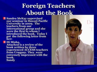 Foreign TeachersForeign Teachers
About the BookAbout the Book
Sandra McKay supervisedSandra McKay supervised
our seminar in Hawaii Pacificour seminar in Hawaii Pacific
University in 2009. TheUniversity in 2009. The
teachers from ourteachers from our
International group and sheInternational group and she
were the first to whom Iwere the first to whom I
introduced the book. Today Iintroduced the book. Today I
got the following letter fromgot the following letter from
her:her:
Hi Misha,Hi Misha,
Attached is a review of theAttached is a review of the
book written by threebook written by three
experienced ACCESS teachersexperienced ACCESS teachers
from Uruguay. They werefrom Uruguay. They were
extremely impressed with theextremely impressed with the
book.book.
SandySandy
 