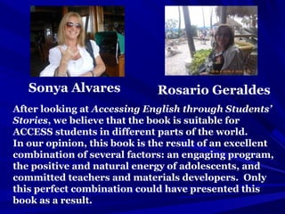 Sonya Alvares Rosario Geraldes
After looking at Accessing English through Students’
Stories, we believe that the book is suitable for
ACCESS students in different parts of the world.
In our opinion, this book is the result of an excellent
combination of several factors: an engaging program,
the positive and natural energy of adolescents, and
committed teachers and materials developers. Only
this perfect combination could have presented this
book as a result.
 