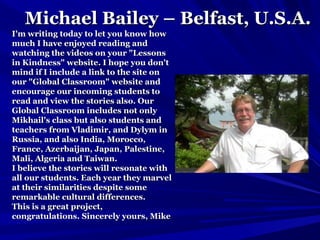 Michael Bailey – Belfast, U.S.A.Michael Bailey – Belfast, U.S.A.
I'm writing today to let you know howI'm writing today to let you know how
much I have enjoyed reading andmuch I have enjoyed reading and
watching the videos on your "Lessonswatching the videos on your "Lessons
in Kindness" website. I hope you don'tin Kindness" website. I hope you don't
mind if I include a link to the site onmind if I include a link to the site on
our "Global Classroom" website andour "Global Classroom" website and
encourage our incoming students toencourage our incoming students to
read and view the stories also. Ourread and view the stories also. Our
Global Classroom includes not onlyGlobal Classroom includes not only
Mikhail's class but also students andMikhail's class but also students and
teachers from Vladimir, and Dylym inteachers from Vladimir, and Dylym in
Russia, and also India, Morocco,Russia, and also India, Morocco,
France, Azerbaijan, Japan, Palestine,France, Azerbaijan, Japan, Palestine,
Mali, Algeria and Taiwan.Mali, Algeria and Taiwan.
I believe the stories will resonate withI believe the stories will resonate with
all our students. Each year they marvelall our students. Each year they marvel
at their similarities despite someat their similarities despite some
remarkable cultural differences.remarkable cultural differences.
This is a great project,This is a great project,
congratulations. Sincerely yours, Mikecongratulations. Sincerely yours, Mike
 