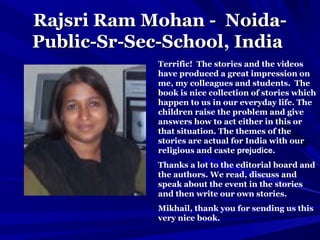 Rajsri Ram Mohan -Rajsri Ram Mohan - Noida-Noida-
Public-Sr-Sec-SchoolPublic-Sr-Sec-School, India, India
Terrific! The stories and the videos
have produced a great impression on
me, my colleagues and students. The
book is nice collection of stories which
happen to us in our everyday life. The
children raise the problem and give
answers how to act either in this or
that situation. The themes of the
stories are actual for India with our
religious and caste prejudice.
Thanks a lot to the editorial board and
the authors. We read, discuss and
speak about the event in the stories
and then write our own stories.
Mikhail, thank you for sending us this
very nice book.
 