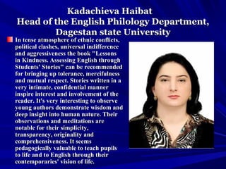 Kadachieva HaibatKadachieva Haibat
Head of the English Philology Department,Head of the English Philology Department,
Dagestan state UniversityDagestan state University
In tense atmosphere of ethnic conflicts,In tense atmosphere of ethnic conflicts,
political clashes, universal indifferencepolitical clashes, universal indifference
and aggressiveness the book "Lessonsand aggressiveness the book "Lessons
in Kindness. Assessing English throughin Kindness. Assessing English through
Students' Stories" can be recommendedStudents' Stories" can be recommended
for bringing up tolerance, mercifulnessfor bringing up tolerance, mercifulness
and mutual respect. Stories written in aand mutual respect. Stories written in a
very intimate, confidential mannervery intimate, confidential manner
inspire interest and involvement of theinspire interest and involvement of the
reader. It's very interesting to observereader. It's very interesting to observe
young authors demonstrate wisdom andyoung authors demonstrate wisdom and
deep insight into human nature. Theirdeep insight into human nature. Their
observations and meditations areobservations and meditations are
notable for their simplicity,notable for their simplicity,
transparency, originality andtransparency, originality and
comprehensiveness. It seemscomprehensiveness. It seems
pedagogically valuable to teach pupilspedagogically valuable to teach pupils
to life and to English through theirto life and to English through their
contemporaries' vision of life.contemporaries' vision of life.
 