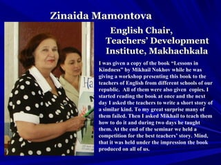 Zinaida MamontovaZinaida Mamontova
English Chair,English Chair,
Teachers’ DevelopmentTeachers’ Development
Institute, MakhachkalaInstitute, Makhachkala
I was given a copy of the book “Lessons in
Kindness” by Mikhail Nokhov while he was
giving a workshop presenting this book to the
teachers of English from different schools of our
republic. All of them were also given copies. I
started reading the book at once and the next
day I asked the teachers to write a short story of
a similar kind. To my great surprise many of
them failed. Then I asked Mikhail to teach them
how to do it and during two days he taught
them. At the end of the seminar we held a
competition for the best teachers’ story. Mind,
that it was held under the impression the book
produced on all of us.
 