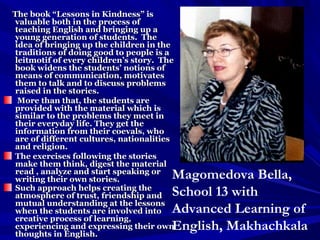 The book “Lessons in Kindness” isThe book “Lessons in Kindness” is
valuable both in the process ofvaluable both in the process of
teaching English and bringing up ateaching English and bringing up a
young generation of students. Theyoung generation of students. The
idea of bringing up the children in theidea of bringing up the children in the
traditions of doing good to people is atraditions of doing good to people is a
leitmotif of every children’s story. Theleitmotif of every children’s story. The
book widens the students’ notions ofbook widens the students’ notions of
means of communication, motivatesmeans of communication, motivates
them to talk and to discuss problemsthem to talk and to discuss problems
raised in the stories.raised in the stories.
More than that, the students areMore than that, the students are
provided with the material which isprovided with the material which is
similar to the problems they meet insimilar to the problems they meet in
their everyday life. They get thetheir everyday life. They get the
information from their coevals, whoinformation from their coevals, who
are of different cultures, nationalitiesare of different cultures, nationalities
and religion.and religion.
The exercises following the storiesThe exercises following the stories
make them think, digest the materialmake them think, digest the material
read , analyze and start speaking orread , analyze and start speaking or
writing their own stories.writing their own stories.
Such approach helps creating theSuch approach helps creating the
atmosphere of trust, friendship andatmosphere of trust, friendship and
mutual understanding at the lessonsmutual understanding at the lessons
when the students are involved intowhen the students are involved into
creative process of learning,creative process of learning,
experiencing and expressing their ownexperiencing and expressing their own
thoughts in English.thoughts in English.
Magomedova Bella,
School 13 with
Advanced Learning of
English, Makhachkala
 