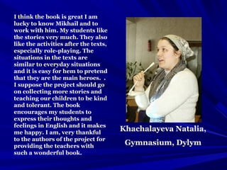 Khachalayeva Natalia,
Gymnasium, Dylym
I think the book is great I am
lucky to know Mikhail and to
work with him. My students like
the stories very much. They also
like the activities after the texts,
especially role-playing. The
situations in the texts are
similar to everyday situations
and it is easy for hem to pretend
that they are the main heroes. .
I suppose the project should go
on collecting more stories and
teaching our children to be kind
and tolerant. The book
encourages my students to
express their thoughts and
feelings in English and it makes
me happy. I am, very thankful
to the authors of the project for
providing the teachers with
such a wonderful book.
 