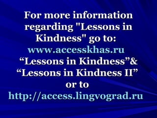 For more informationFor more information
regarding "Lessons inregarding "Lessons in
Kindness" go to:Kindness" go to:
www.accesskhas.ruwww.accesskhas.ru
“Lessons in Kindness”&“Lessons in Kindness”&
“Lessons in Kindness II”“Lessons in Kindness II”
or toor to
http://access.lingvograd.ruhttp://access.lingvograd.ru
 