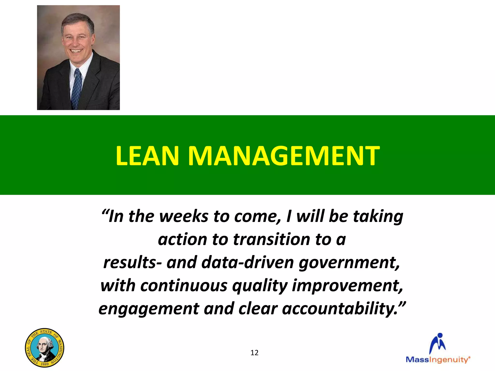 LEAN MANAGEMENT
“In the weeks to come, I will be taking
        action to transition to a
 results- and data-driven government,
with continuous quality improvement,
engagement and clear accountability.”

                   12
 