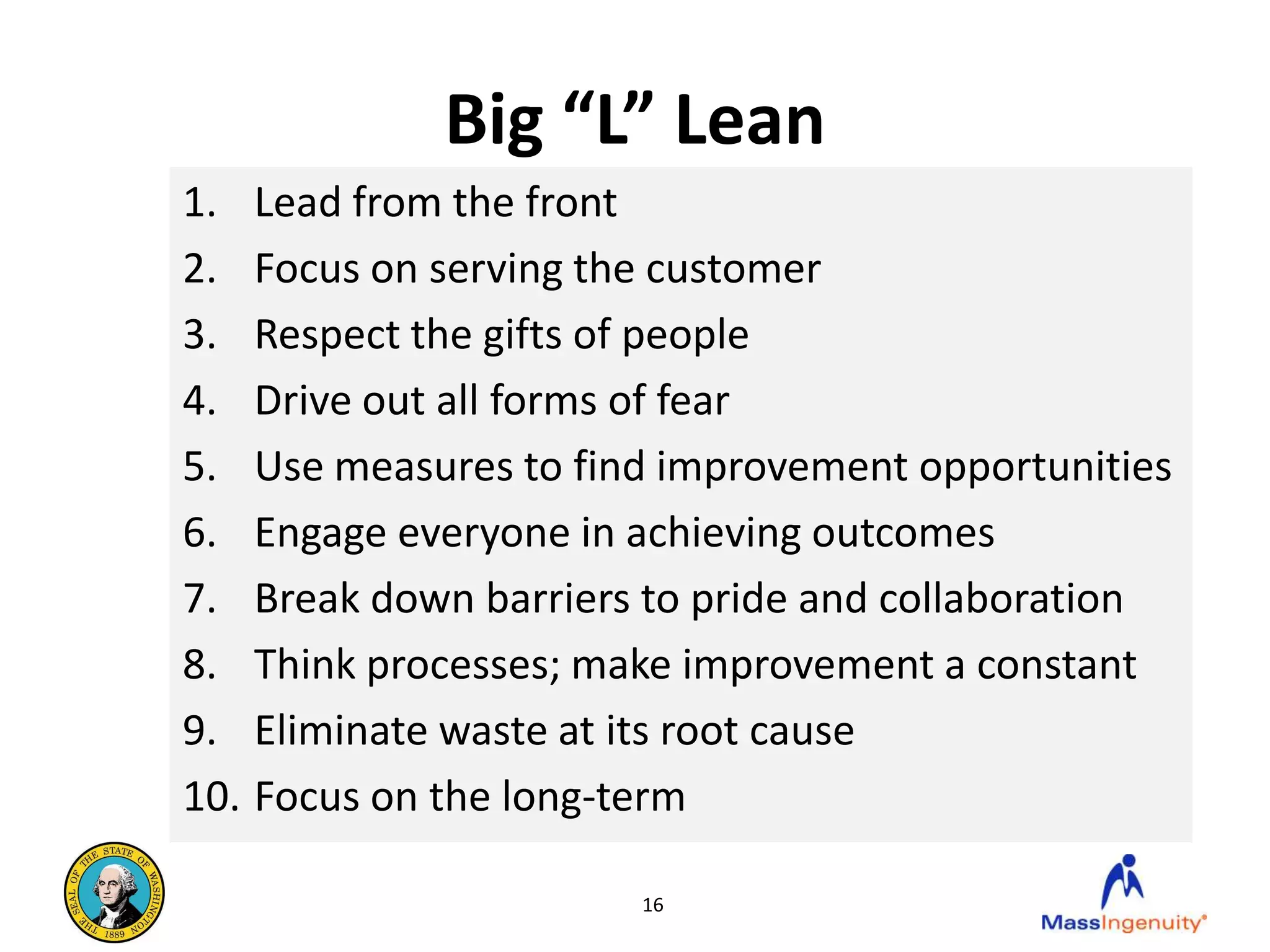 Big “L” Lean
1. Lead from the front
2. Focus on serving the customer
3. Respect the gifts of people
4. Drive out all forms of fear
5. Use measures to find improvement opportunities
6. Engage everyone in achieving outcomes
7. Break down barriers to pride and collaboration
8. Think processes; make improvement a constant
9. Eliminate waste at its root cause
10. Focus on the long-term

                      16
 