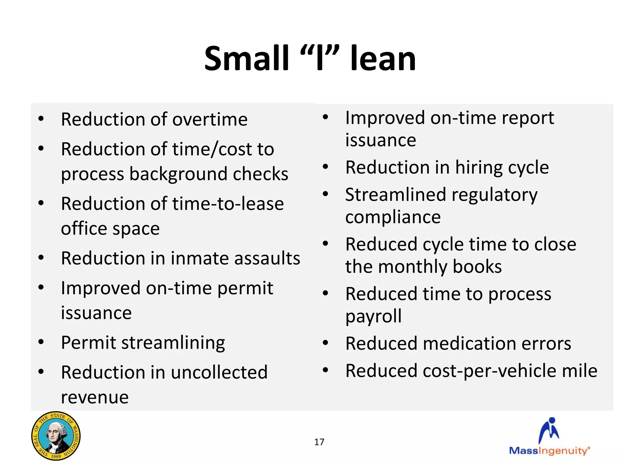Small “l” lean
• Reduction of overtime           • Improved on-time report
• Reduction of time/cost to         issuance
  process background checks       • Reduction in hiring cycle
• Reduction of time-to-lease      • Streamlined regulatory
                                    compliance
  office space
                                  • Reduced cycle time to close
• Reduction in inmate assaults      the monthly books
• Improved on-time permit         • Reduced time to process
  issuance                          payroll
• Permit streamlining             • Reduced medication errors
• Reduction in uncollected        • Reduced cost-per-vehicle mile
  revenue

                                 17
 
