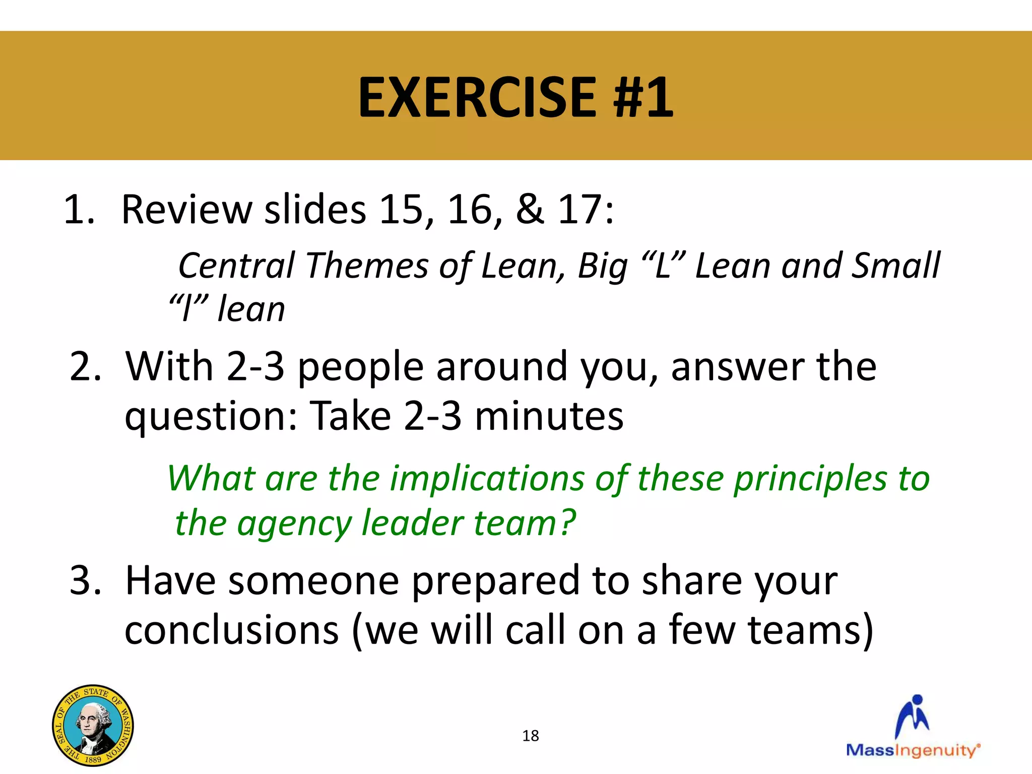 EXERCISE #1
1. Review slides 15, 16, & 17:
      Central Themes of Lean, Big “L” Lean and Small
     “l” lean
2. With 2-3 people around you, answer the
   question: Take 2-3 minutes
     What are the implications of these principles to
     the agency leader team?
3. Have someone prepared to share your
   conclusions (we will call on a few teams)

                           18
 
