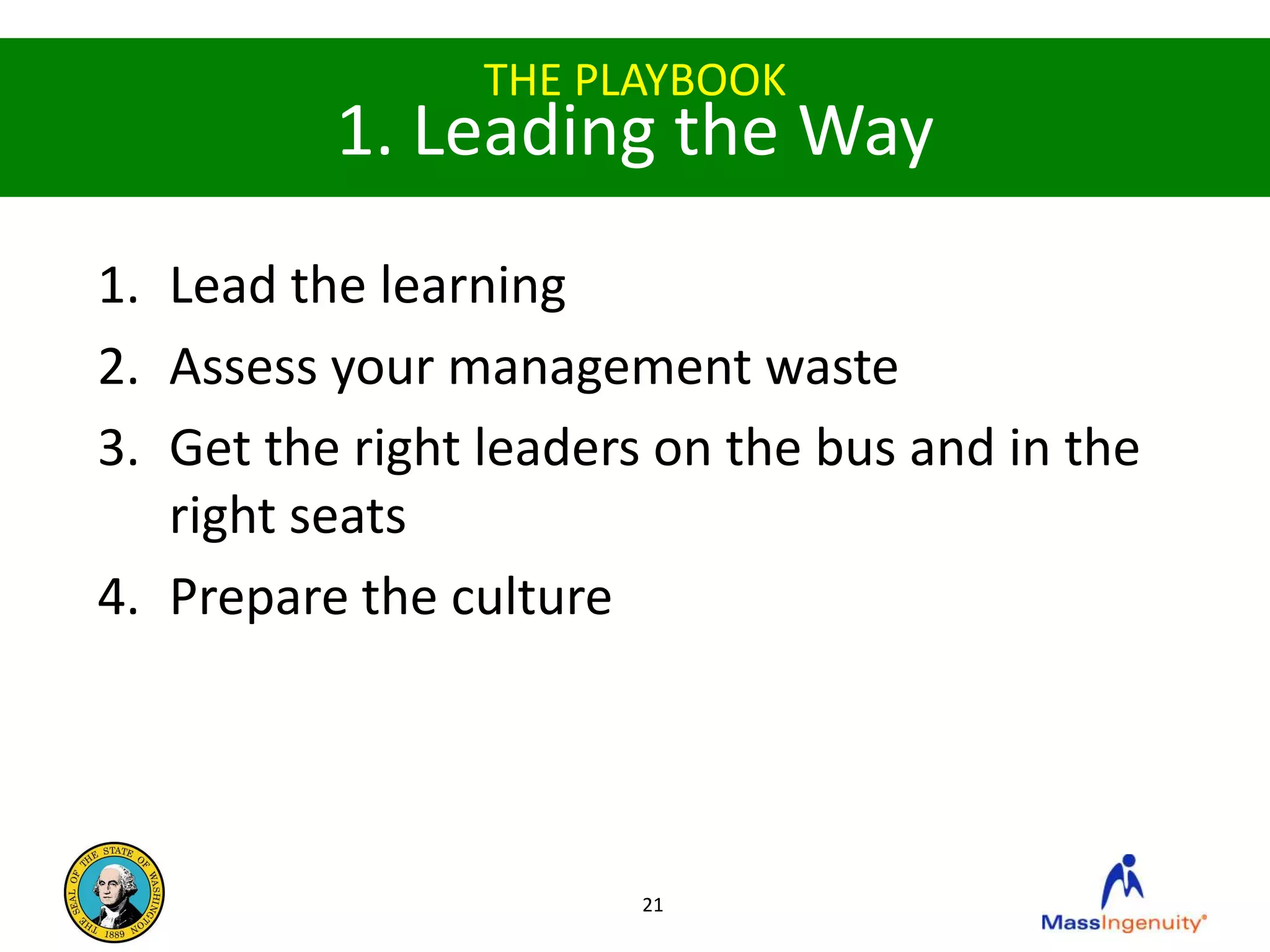 THE PLAYBOOK
          1. Leading the Way
1. Lead the learning
2. Assess your management waste
3. Get the right leaders on the bus and in the
   right seats
4. Prepare the culture




                        21
 