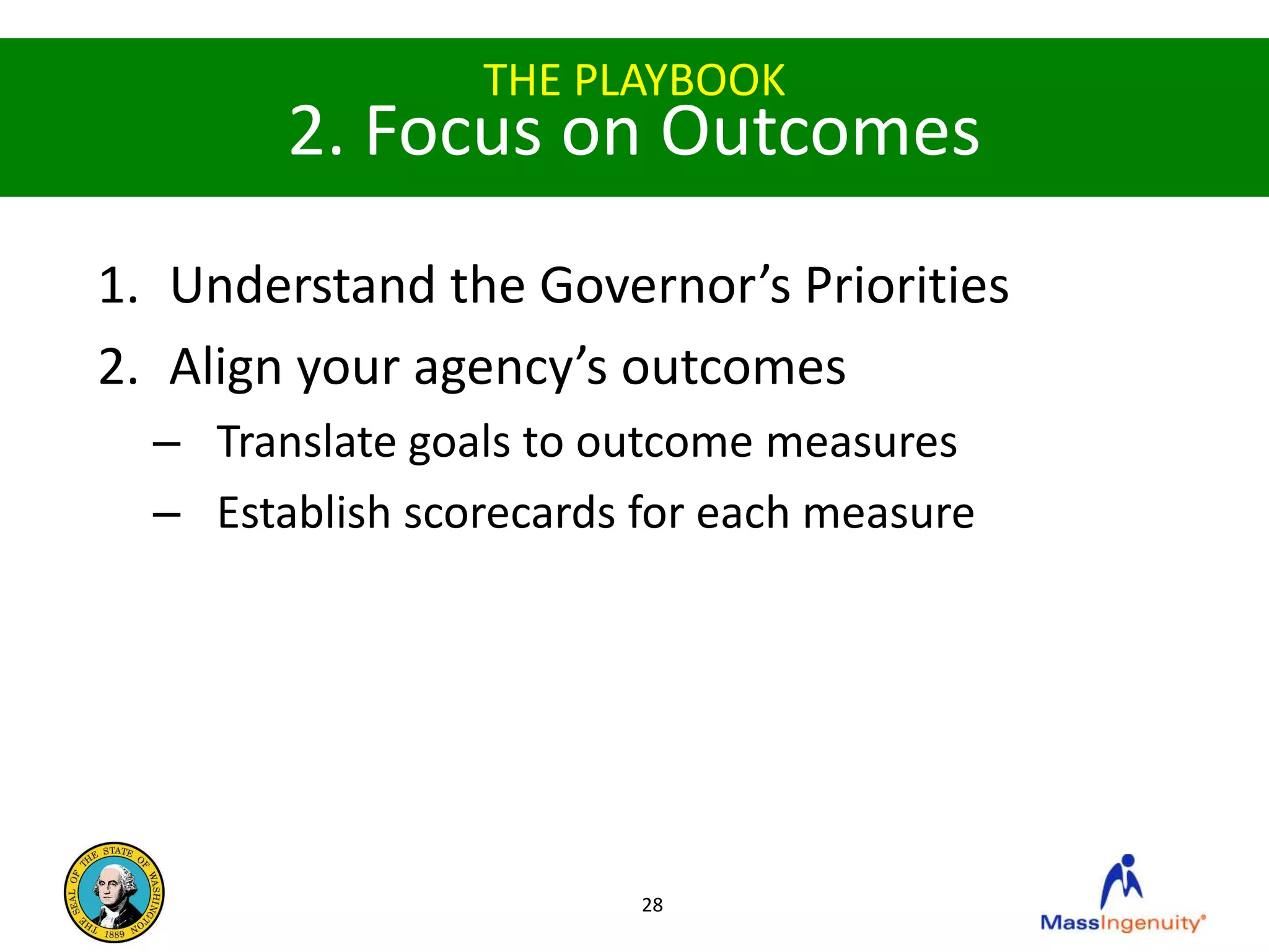 THE PLAYBOOK
        2. Focus on Outcomes
1. Understand the Governor’s Priorities
2. Align your agency’s outcomes
  – Translate goals to outcome measures
  – Establish scorecards for each measure




                         28
 