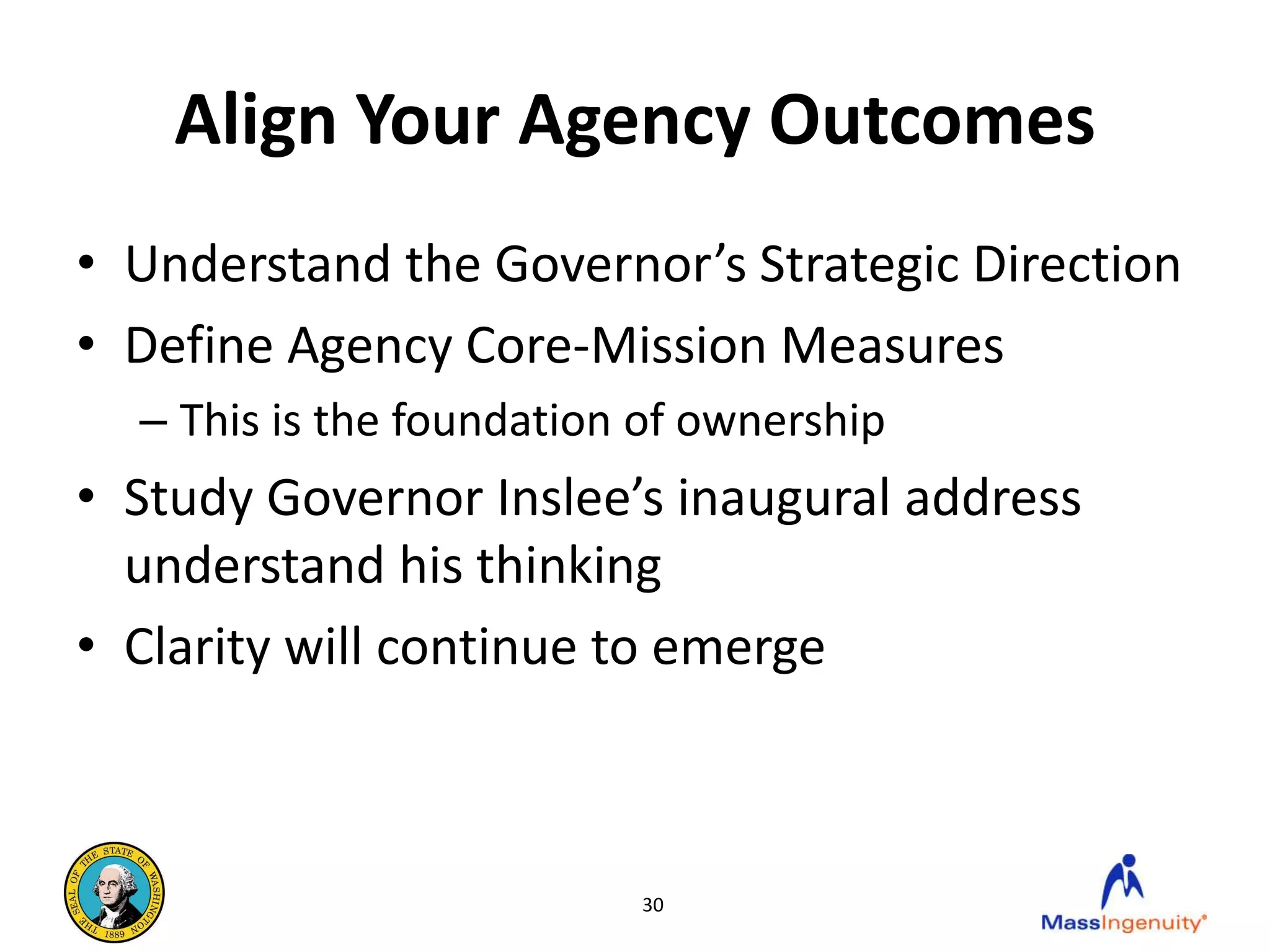 Align Your Agency Outcomes
• Understand the Governor’s Strategic Direction
• Define Agency Core-Mission Measures
  – This is the foundation of ownership
• Study Governor Inslee’s inaugural address
  understand his thinking
• Clarity will continue to emerge



                          30
 