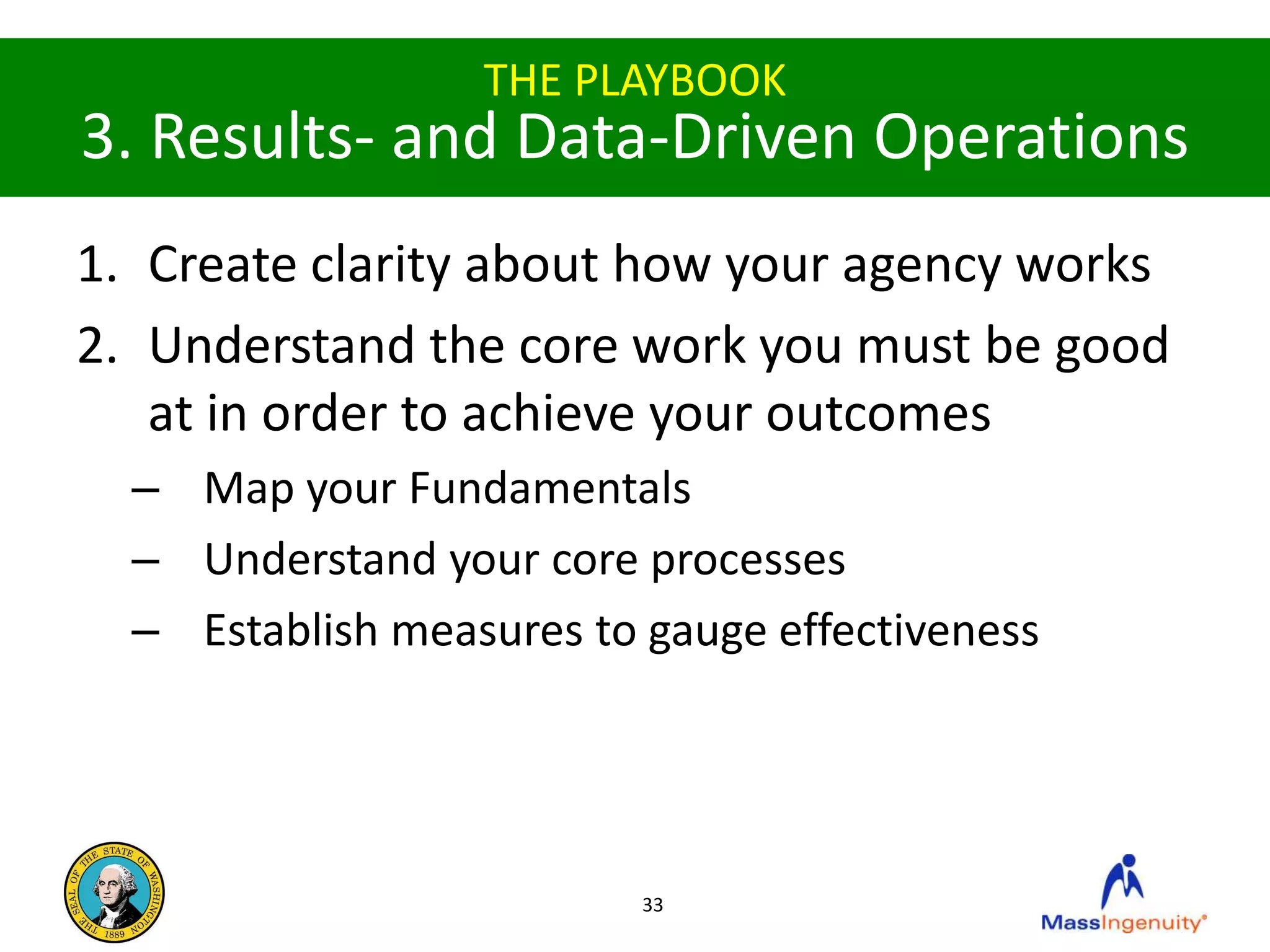 THE PLAYBOOK
3. Results- and Data-Driven Operations
1. Create clarity about how your agency works
2. Understand the core work you must be good
   at in order to achieve your outcomes
  – Map your Fundamentals
  – Understand your core processes
  – Establish measures to gauge effectiveness




                          33
 