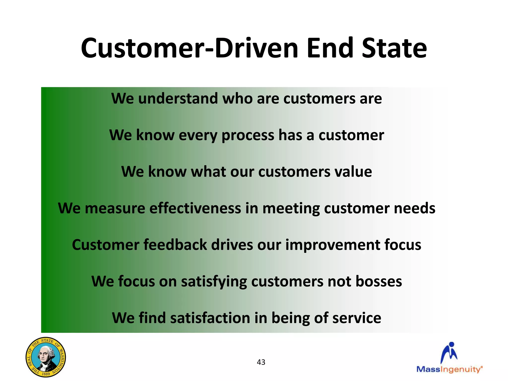 Customer-Driven End State
       We understand who are customers are

      We know every process has a customer

        We know what our customers value

We measure effectiveness in meeting customer needs

 Customer feedback drives our improvement focus

    We focus on satisfying customers not bosses

       We find satisfaction in being of service

                            43
 