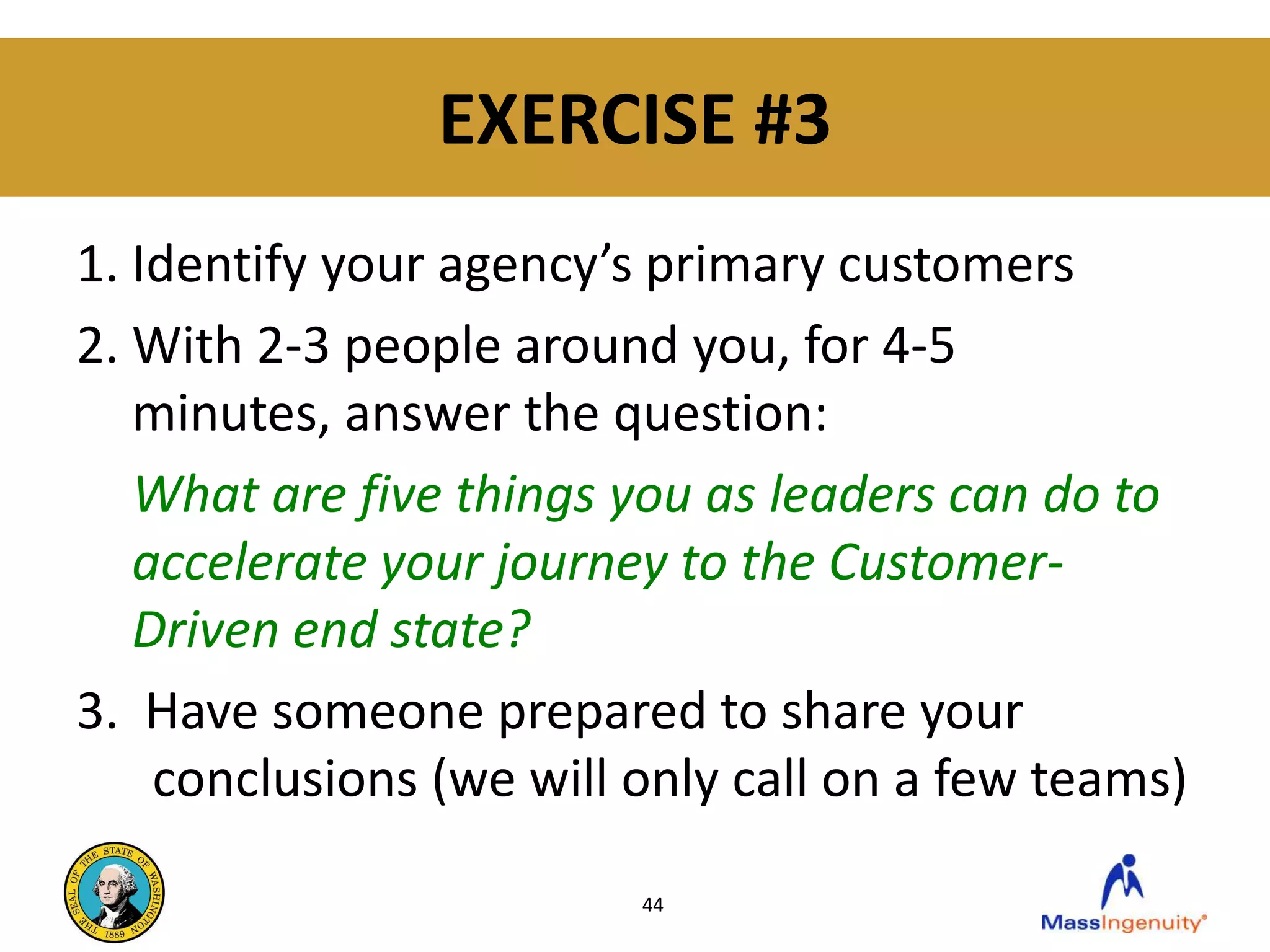 EXERCISE #3
1. Identify your agency’s primary customers
2. With 2-3 people around you, for 4-5
   minutes, answer the question:
   What are five things you as leaders can do to
   accelerate your journey to the Customer-
   Driven end state?
3. Have someone prepared to share your
    conclusions (we will only call on a few teams)

                         44
 