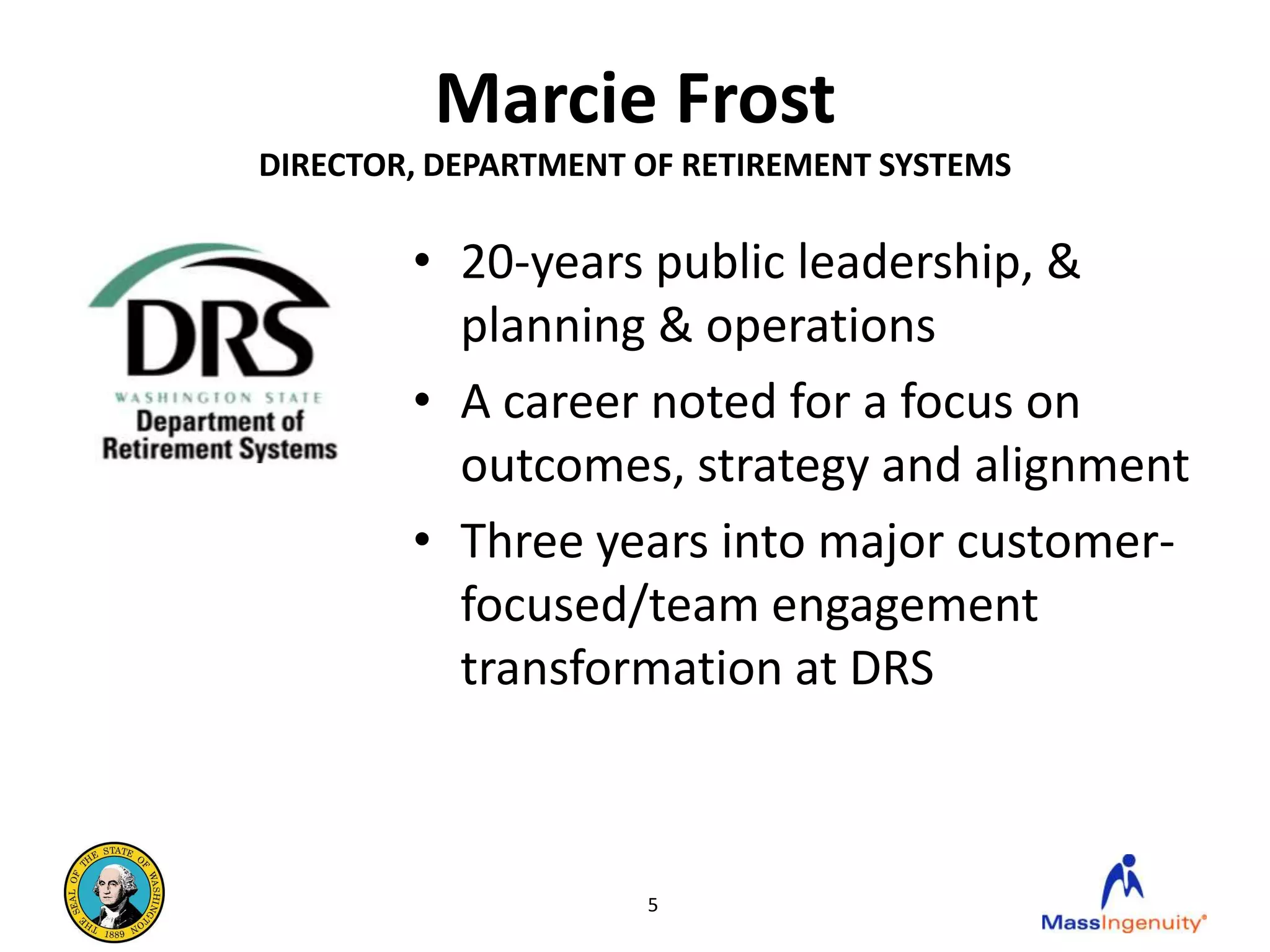 Marcie Frost
DIRECTOR, DEPARTMENT OF RETIREMENT SYSTEMS

        • 20-years public leadership, &
          planning & operations
        • A career noted for a focus on
          outcomes, strategy and alignment
        • Three years into major customer-
          focused/team engagement
          transformation at DRS



                     5
 