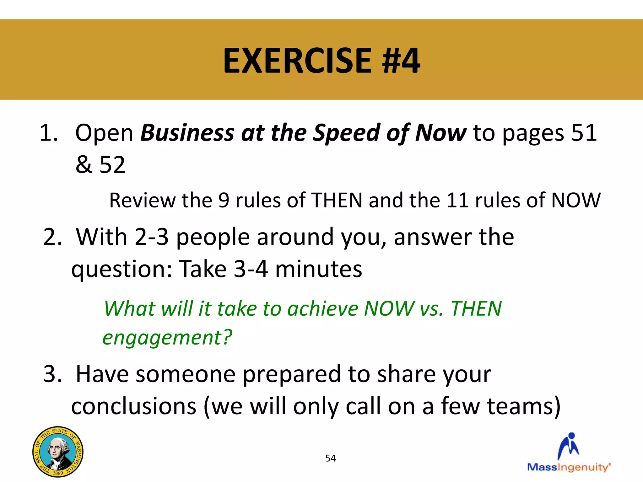 EXERCISE #4
1. Open Business at the Speed of Now to pages 51
   & 52
      Review the 9 rules of THEN and the 11 rules of NOW
2. With 2-3 people around you, answer the
   question: Take 3-4 minutes
     What will it take to achieve NOW vs. THEN
     engagement?
3. Have someone prepared to share your
   conclusions (we will only call on a few teams)
                           54
 