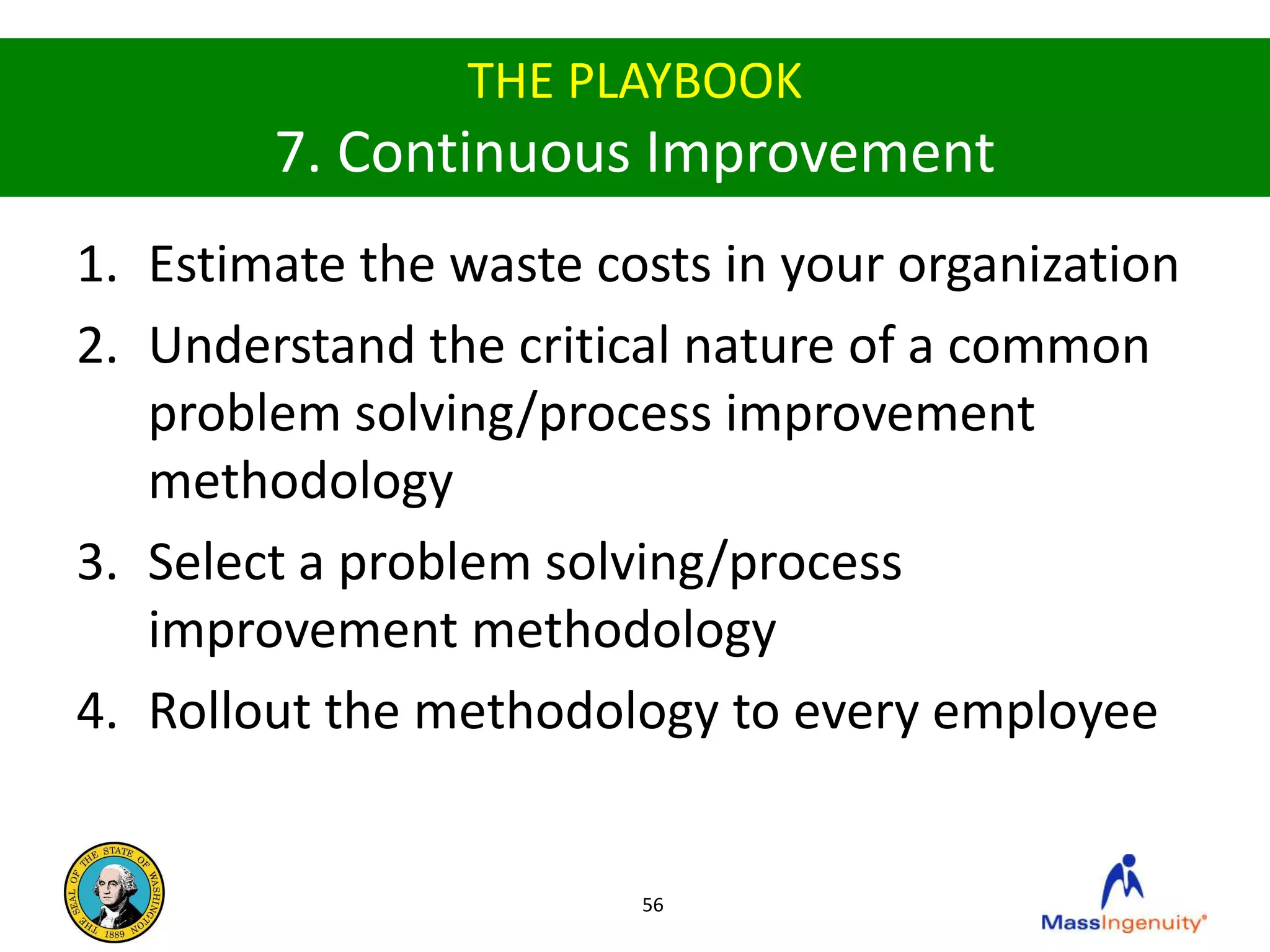 THE PLAYBOOK
        7. Continuous Improvement
1. Estimate the waste costs in your organization
2. Understand the critical nature of a common
   problem solving/process improvement
   methodology
3. Select a problem solving/process
   improvement methodology
4. Rollout the methodology to every employee


                        56
 
