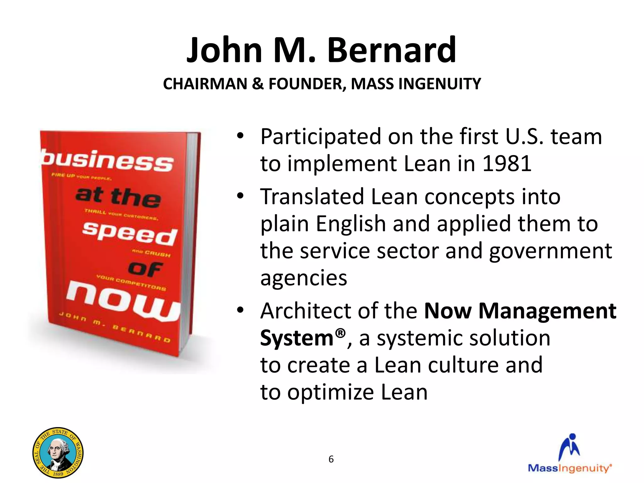 John M. Bernard
CHAIRMAN & FOUNDER, MASS INGENUITY


       • Participated on the first U.S. team
         to implement Lean in 1981
       • Translated Lean concepts into
         plain English and applied them to
         the service sector and government
         agencies
       • Architect of the Now Management
         System®, a systemic solution
         to create a Lean culture and
         to optimize Lean

                 6
 