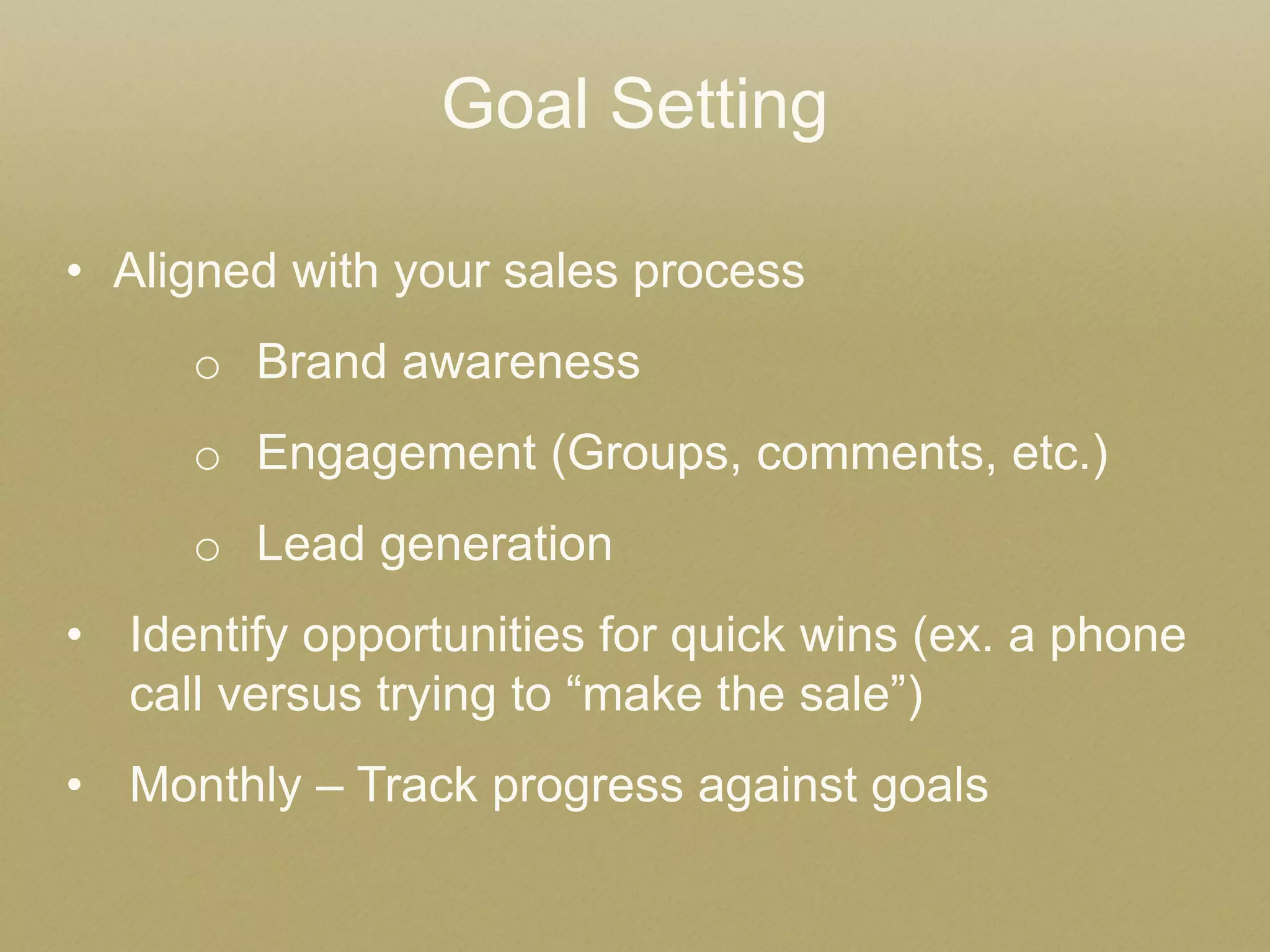 Goal Setting 
•Aligned with your sales process 
oBrand awareness 
oEngagement (Groups, comments, etc.) 
oLead generation 
•Identify opportunities for quick wins (ex. a phone call versus trying to “make the sale”) 
•Monthly – Track progress against goals  