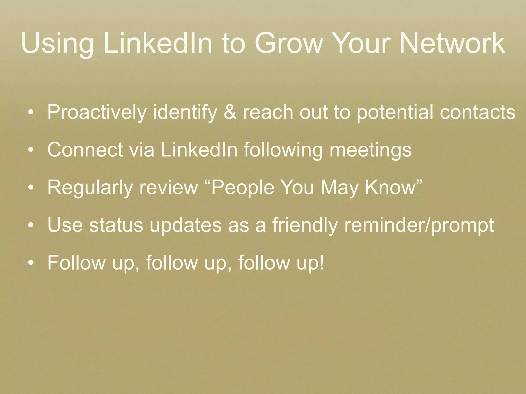 •Proactively identify & reach out to potential contacts 
•Connect via LinkedIn following meetings 
•Regularly review “People You May Know” 
•Use status updates as a friendly reminder/prompt 
•Follow up, follow up, follow up! 
Using LinkedIn to Grow Your Network 
 