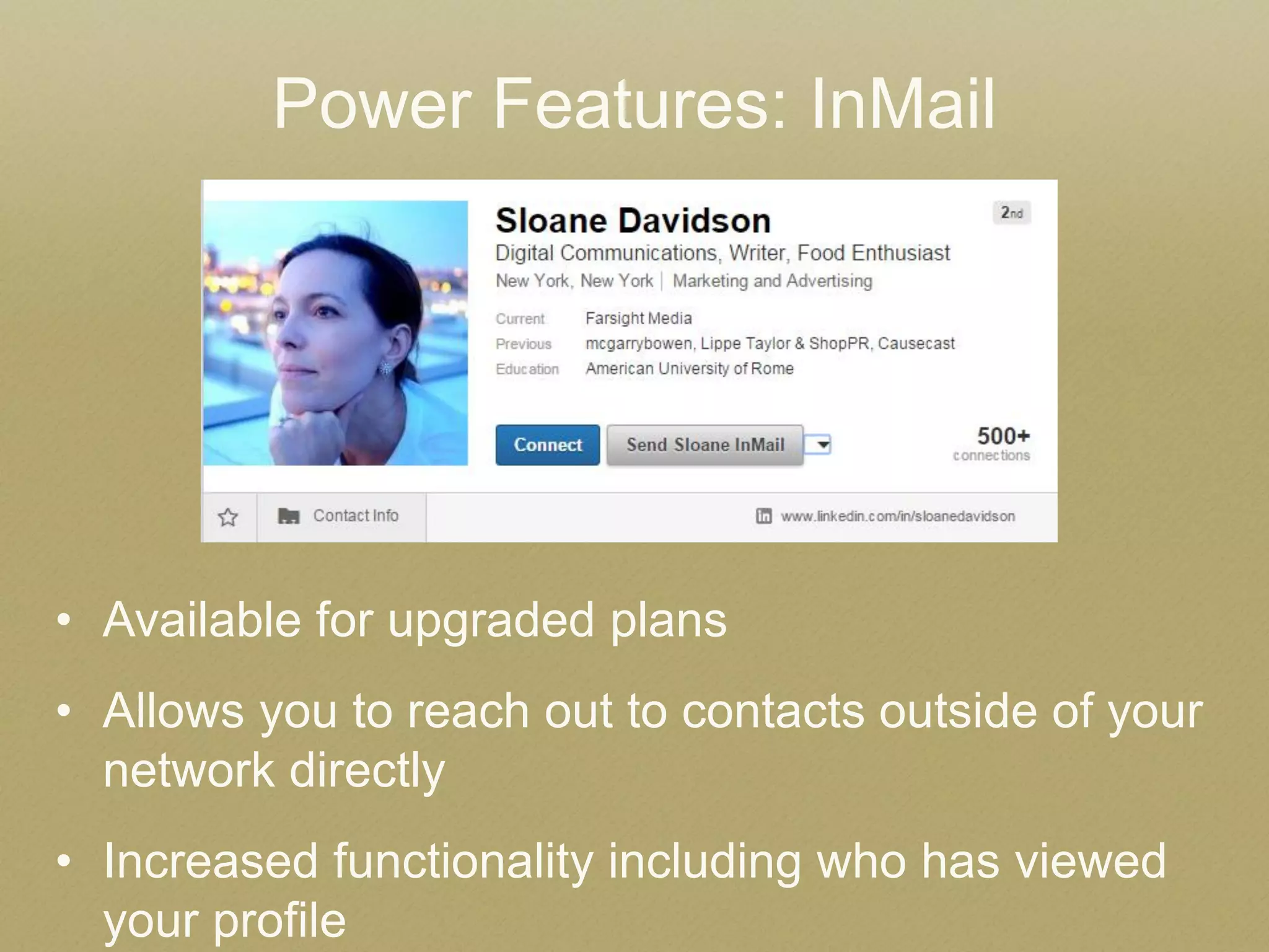 •Available for upgraded plans 
•Allows you to reach out to contacts outside of your network directly 
•Increased functionality including who has viewed your profile 
Power Features: InMail 
 