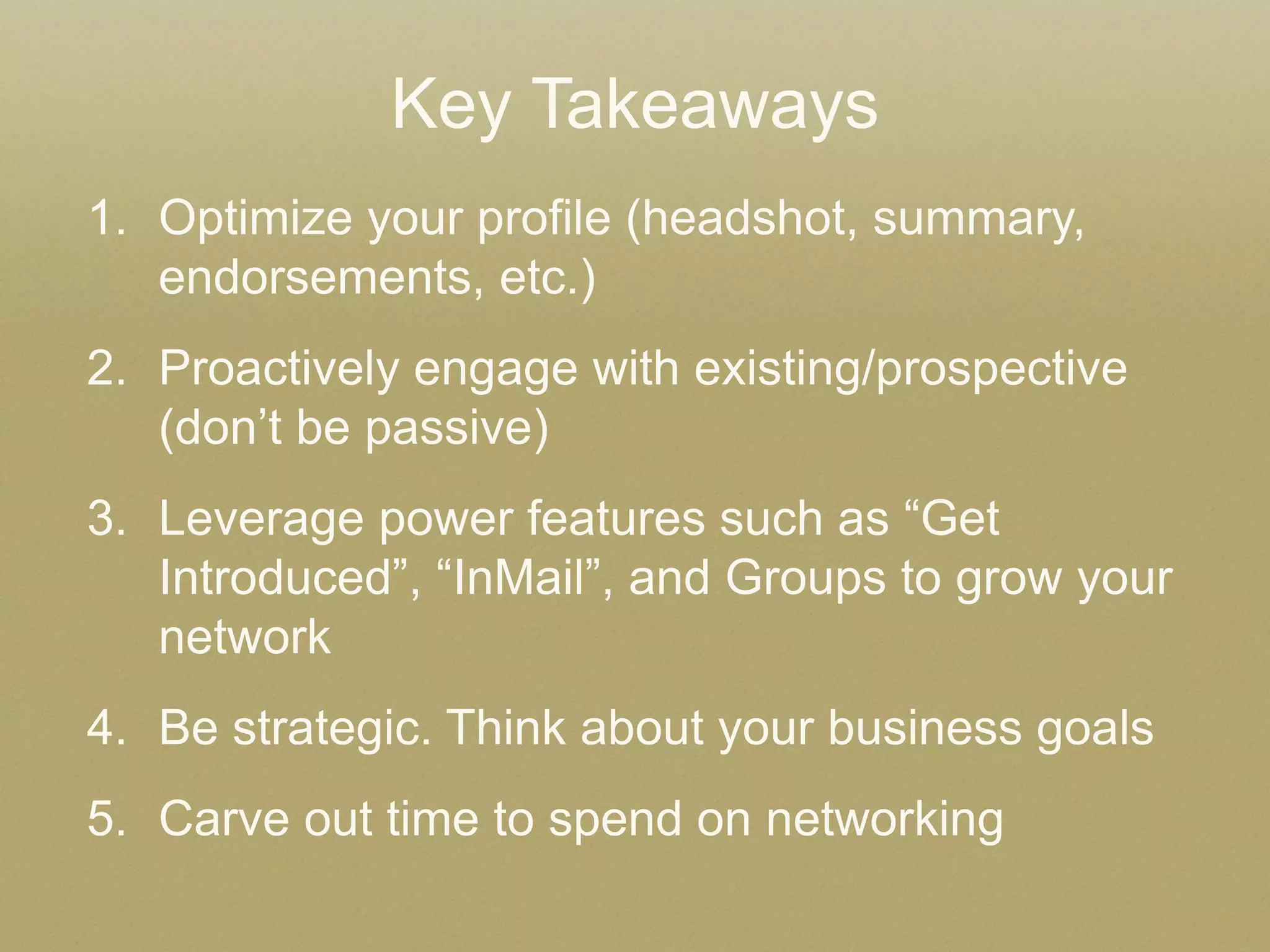 Key Takeaways 
1.Optimize your profile (headshot, summary, endorsements, etc.) 
2.Proactively engage with existing/prospective (don’t be passive) 
3.Leverage power features such as “Get Introduced”, “InMail”, and Groups to grow your network 
4.Be strategic. Think about your business goals 
5.Carve out time to spend on networking  