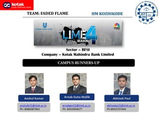 TEAM: FADED FLAME                           IIM KOZHIKODE




                            Sector – BFSI
                Company – Kotak Mahindra Bank Limited




   Anshul Kumar            Arnab Guha Mallik               Abhisek Paul

anshulk15@iimk.ac.in      arnabgm15@iimk.ac.in         abhisekp15@iimk.ac.in
Ph: 8086087963            Ph: 8943994677               Ph:8943707444
 