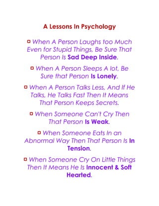 A Lessons In Psychology
¤ When A Person Laughs too Much
Even for Stupid Things, Be Sure That
Person Is Sad Deep Inside.
¤ When A Person Sleeps A lot, Be
Sure that Person Is Lonely.
¤ When A Person Talks Less, And If He
Talks, He Talks Fast Then It Means
That Person Keeps Secrets.
¤ When Someone Can't Cry Then
That Person Is Weak.
¤ When Someone Eats In an
Abnormal Way Then That Person Is In
Tension.
¤ When Someone Cry On Little Things
Then It Means He Is Innocent & Soft
Hearted.
 