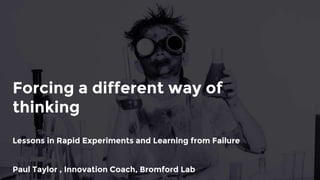 Forcing a different way of
thinking
Lessons in Rapid Experiments and Learning from Failure
Paul Taylor , Innovation Coach, Bromford
 