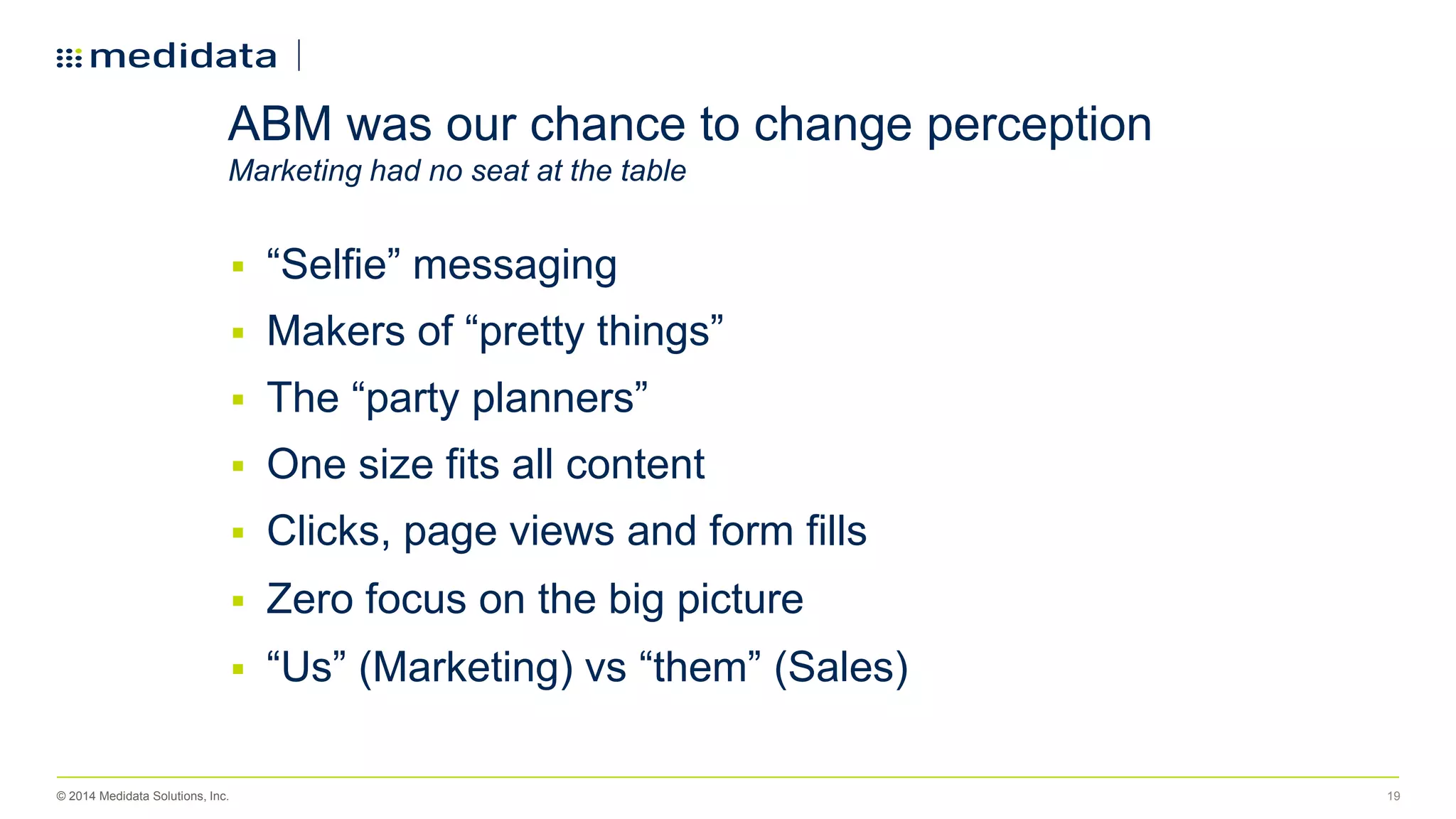 © 2014 Medidata Solutions, Inc. 19
 “Selfie” messaging
 Makers of “pretty things”
 The “party planners”
 One size fits all content
 Clicks, page views and form fills
 Zero focus on the big picture
 “Us” (Marketing) vs “them” (Sales)
ABM was our chance to change perception
Marketing had no seat at the table
 