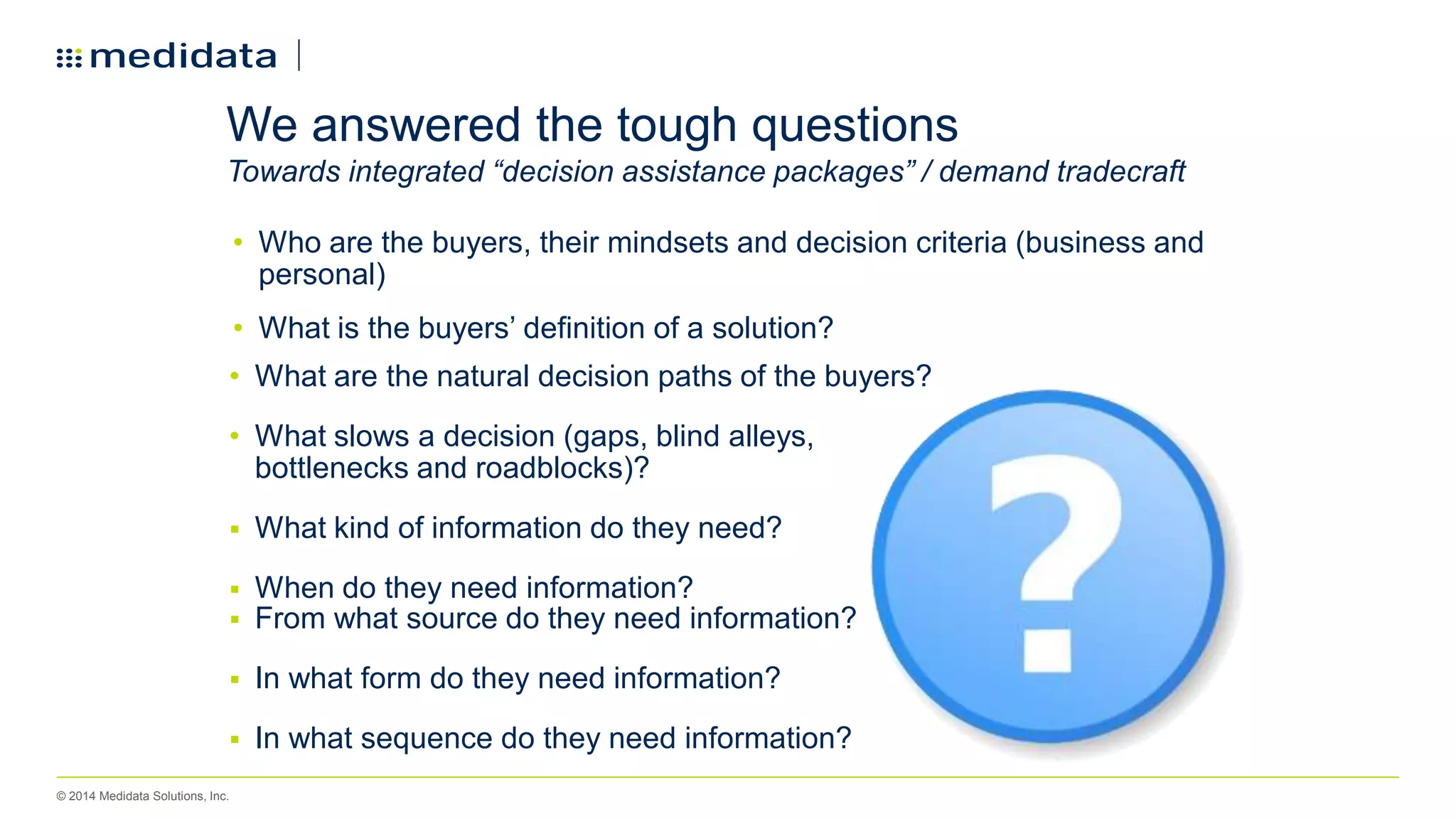 © 2014 Medidata Solutions, Inc.
We answered the tough questions
Towards integrated “decision assistance packages” / demand tradecraft
• Who are the buyers, their mindsets and decision criteria (business and
personal)
• What is the buyers’ definition of a solution?
• What are the natural decision paths of the buyers?
• What slows a decision (gaps, blind alleys,
bottlenecks and roadblocks)?
 What kind of information do they need?
 When do they need information?
 From what source do they need information?
 In what form do they need information?
 In what sequence do they need information?
 