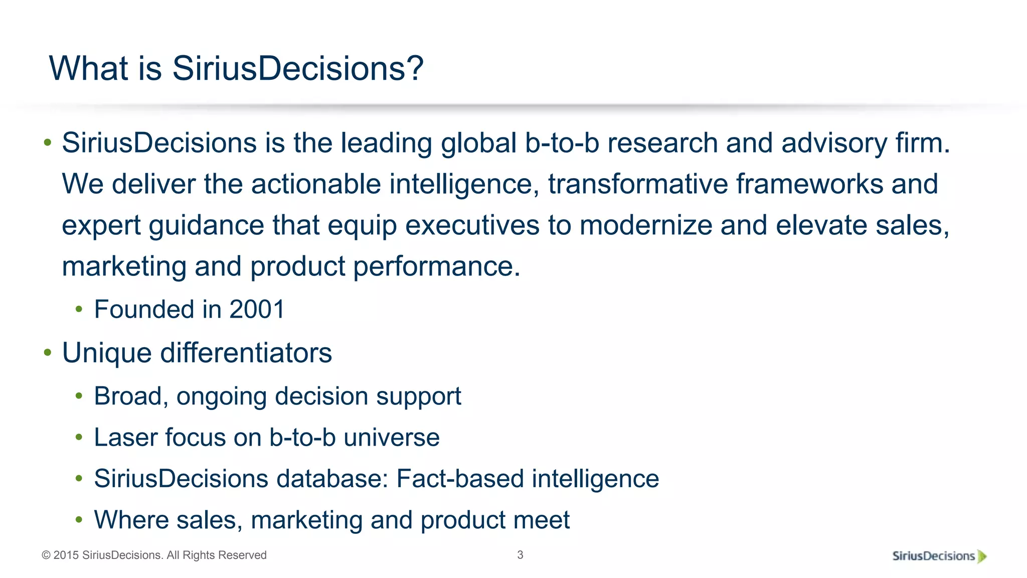 © 2015 SiriusDecisions. All Rights Reserved 3
• SiriusDecisions is the leading global b-to-b research and advisory firm.
We deliver the actionable intelligence, transformative frameworks and
expert guidance that equip executives to modernize and elevate sales,
marketing and product performance.
• Founded in 2001
• Unique differentiators
• Broad, ongoing decision support
• Laser focus on b-to-b universe
• SiriusDecisions database: Fact-based intelligence
• Where sales, marketing and product meet
What is SiriusDecisions?
 