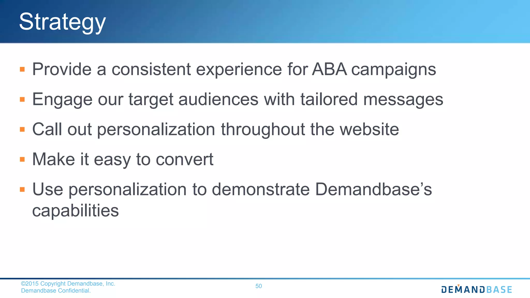 ©2015 Copyright Demandbase, Inc.
Demandbase Confidential.
50
Strategy
 Provide a consistent experience for ABA campaigns
 Engage our target audiences with tailored messages
 Call out personalization throughout the website
 Make it easy to convert
 Use personalization to demonstrate Demandbase’s
capabilities
 