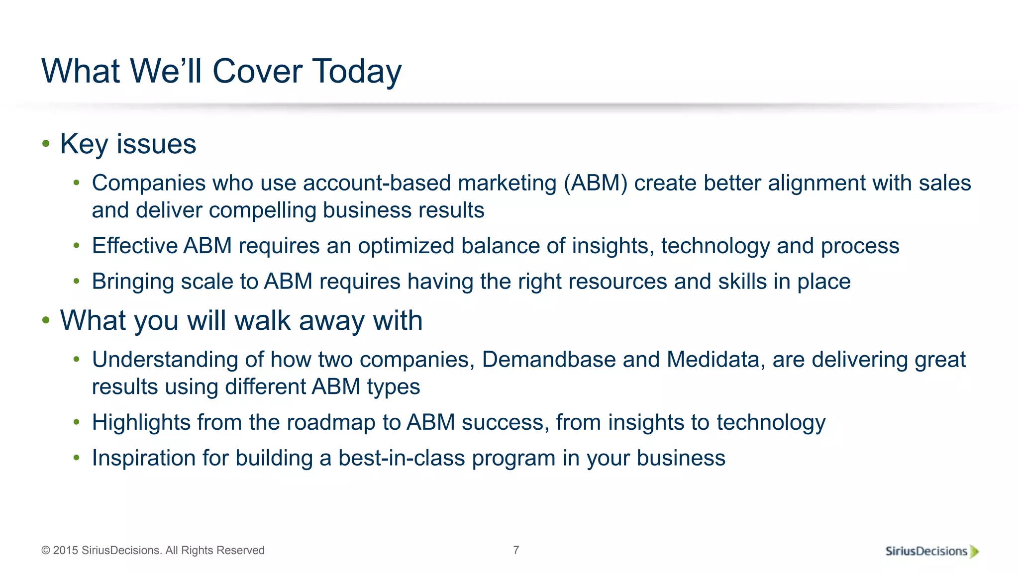 © 2015 SiriusDecisions. All Rights Reserved 7
What We’ll Cover Today
• Key issues
• Companies who use account-based marketing (ABM) create better alignment with sales
and deliver compelling business results
• Effective ABM requires an optimized balance of insights, technology and process
• Bringing scale to ABM requires having the right resources and skills in place
• What you will walk away with
• Understanding of how two companies, Demandbase and Medidata, are delivering great
results using different ABM types
• Highlights from the roadmap to ABM success, from insights to technology
• Inspiration for building a best-in-class program in your business
 
