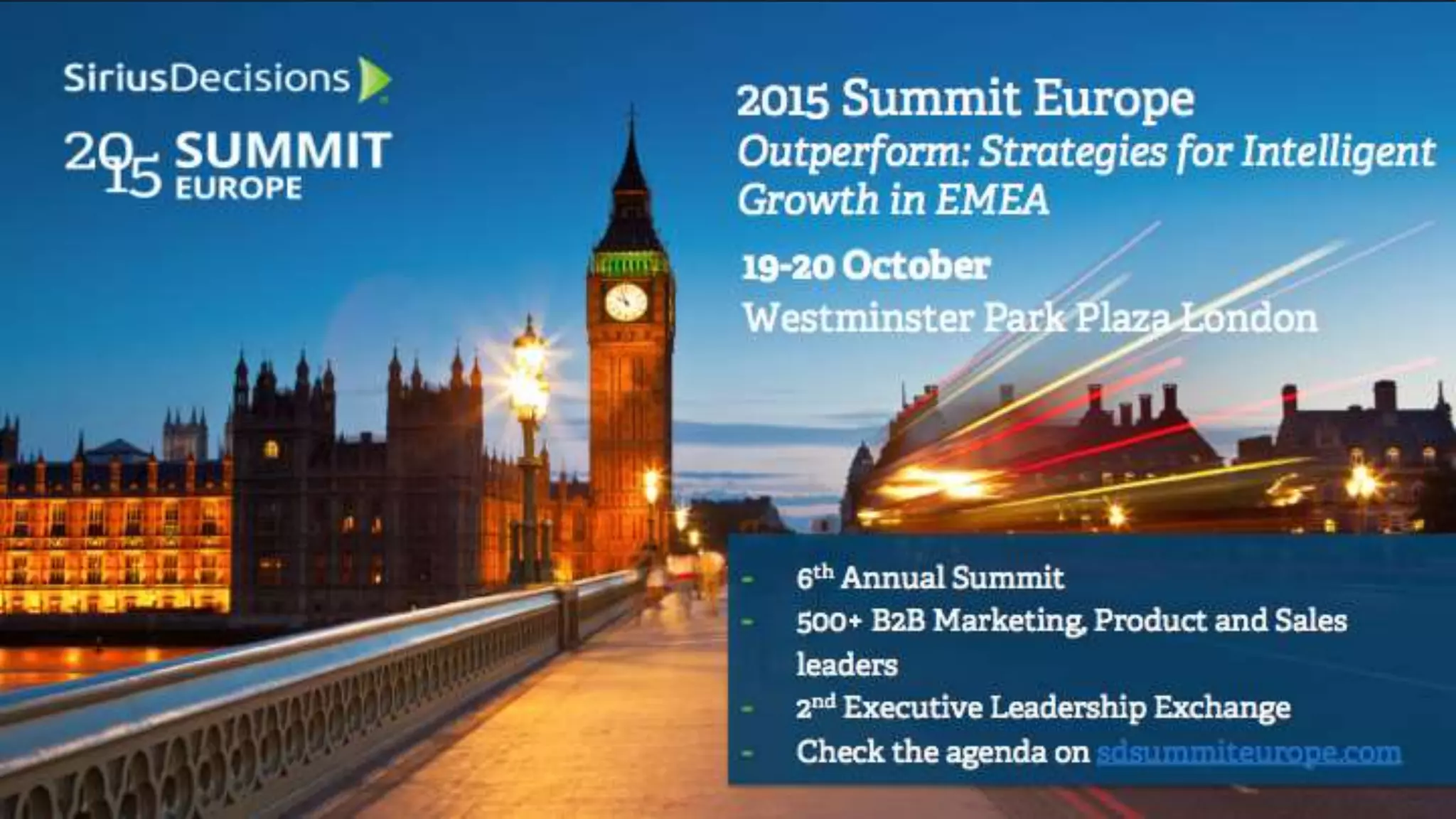19-20 October
Westminster Park Plaza London
2015 Summit Europe
Outperform: Strategies for Intelligent
Growth in EMEA
- 6th Annual Summit
- 500+ B2B Marketing, Product and Sales
leaders
- 2nd Executive Leadership Exchange
- Check the agenda on sdsummiteurope.com
 
