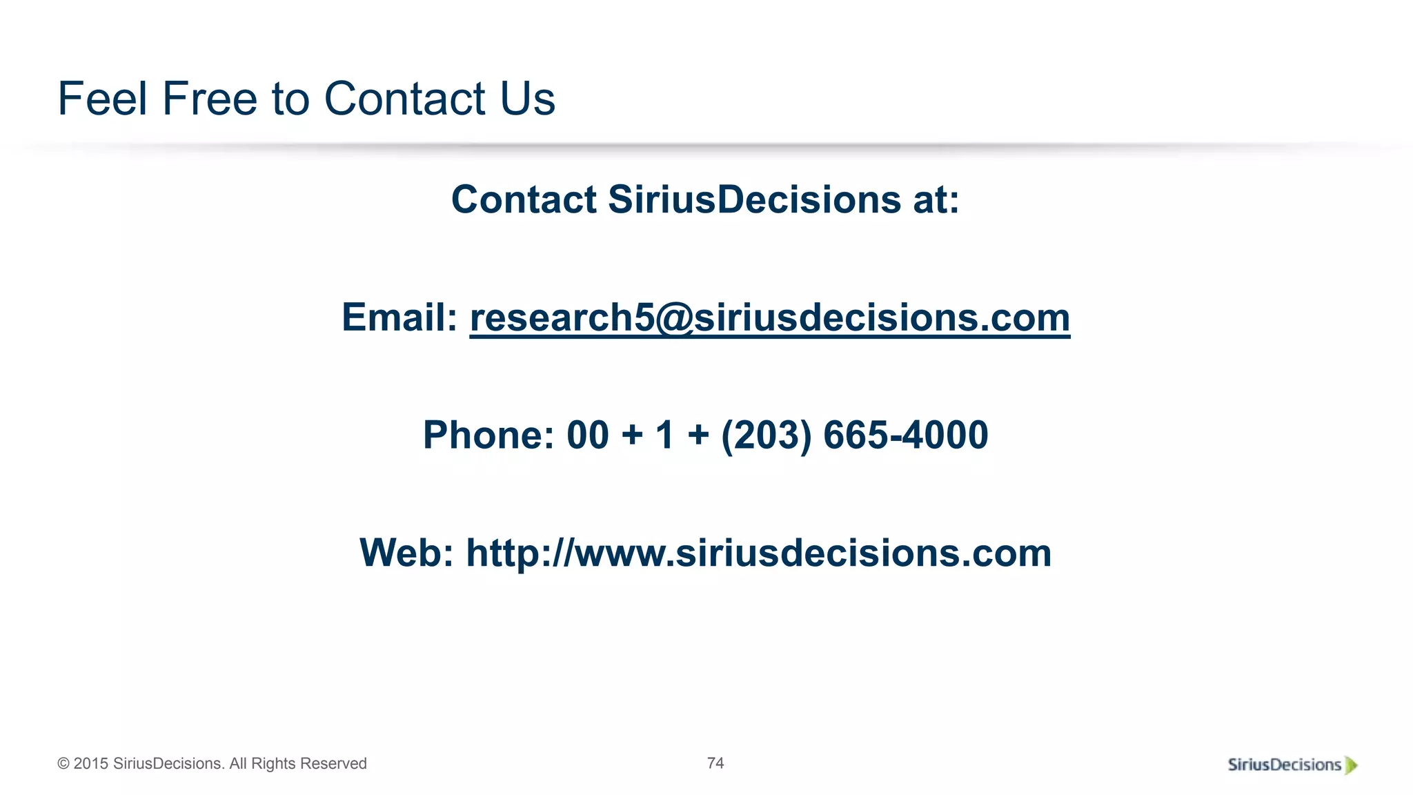 © 2015 SiriusDecisions. All Rights Reserved 74
Feel Free to Contact Us
Contact SiriusDecisions at:
Email: research5@siriusdecisions.com
Phone: 00 + 1 + (203) 665-4000
Web: http://www.siriusdecisions.com
 