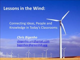 Lessons in the Wind: Connecting Ideas, People and Knowledge in Today’s Classrooms Chris Bigenho cbigenho.unt@gmail.com bigenhoc@greenhill.org 