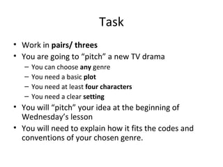 Task
• Work in pairs/ threes
• You are going to “pitch” a new TV drama
– You can choose any genre
– You need a basic plot
– You need at least four characters
– You need a clear setting
• You will “pitch” your idea at the beginning of
Wednesday’s lesson
• You will need to explain how it fits the codes and
conventions of your chosen genre.
 