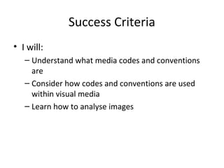 Success Criteria
• I will:
– Understand what media codes and conventions
are
– Consider how codes and conventions are used
within visual media
– Learn how to analyse images
 